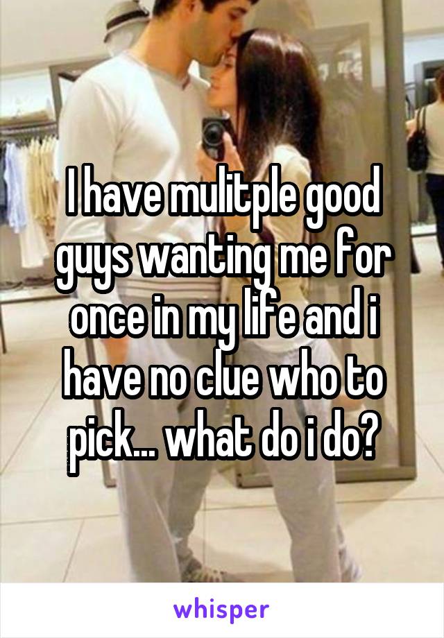 I have mulitple good guys wanting me for once in my life and i have no clue who to pick... what do i do?