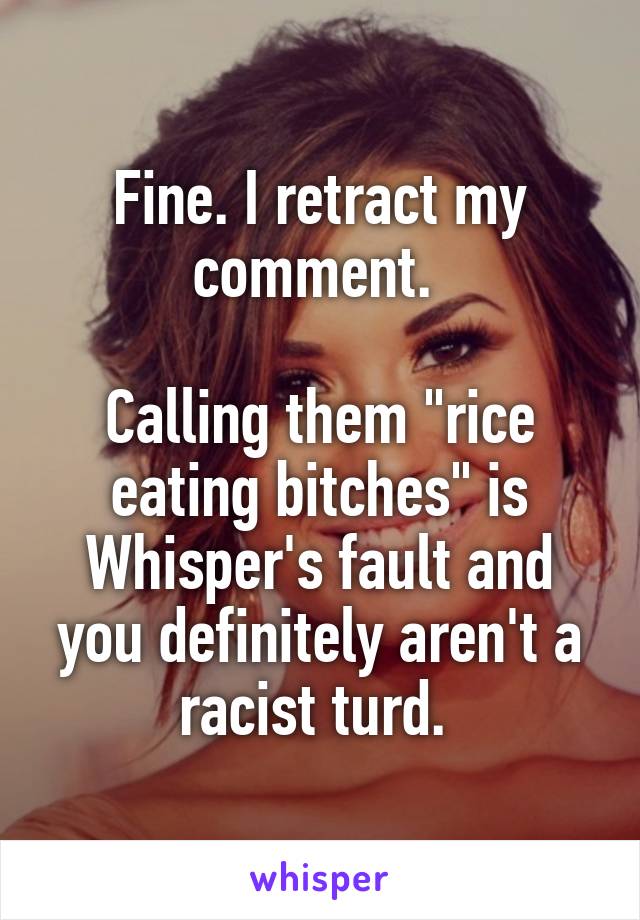 Fine. I retract my comment. 

Calling them "rice eating bitches" is Whisper's fault and you definitely aren't a racist turd. 