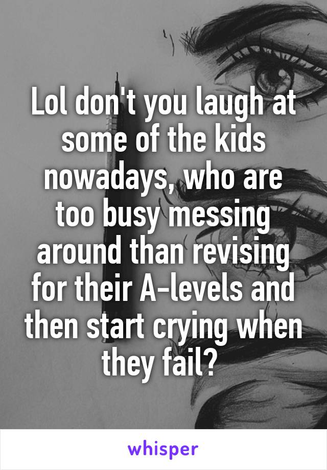 Lol don't you laugh at some of the kids nowadays, who are too busy messing around than revising for their A-levels and then start crying when they fail? 