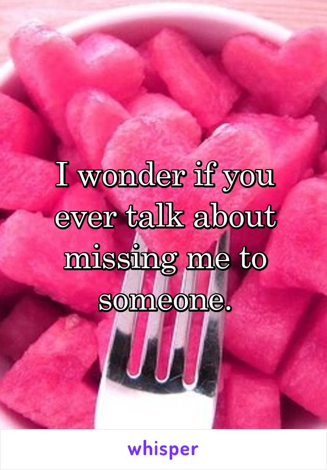 I wonder if you ever talk about missing me to someone.