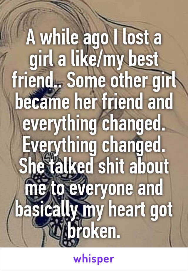 A while ago I lost a girl a like/my best friend.. Some other girl became her friend and everything changed. Everything changed. She talked shit about me to everyone and basically my heart got broken.