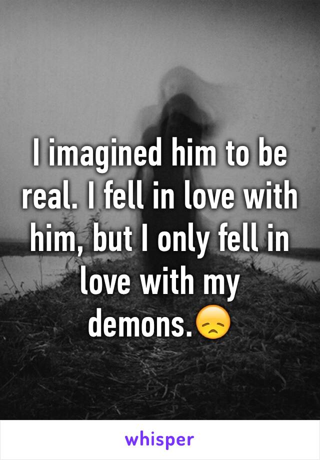 I imagined him to be real. I fell in love with him, but I only fell in love with my demons.😞
