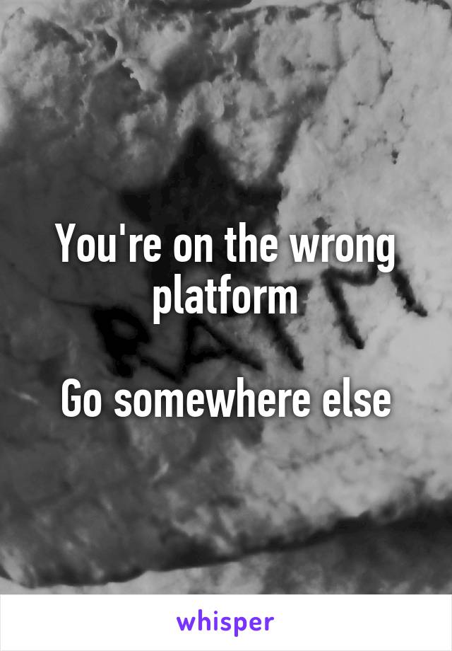 You're on the wrong platform

Go somewhere else
