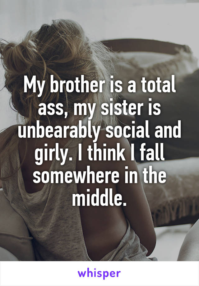 My brother is a total ass, my sister is unbearably social and girly. I think I fall somewhere in the middle.