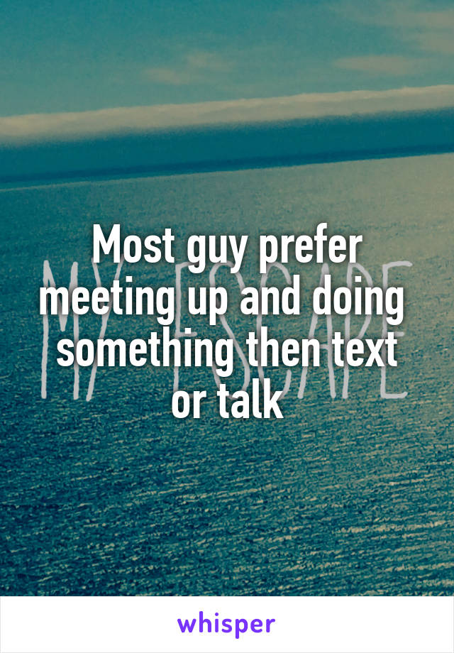 Most guy prefer meeting up and doing 
something then text or talk