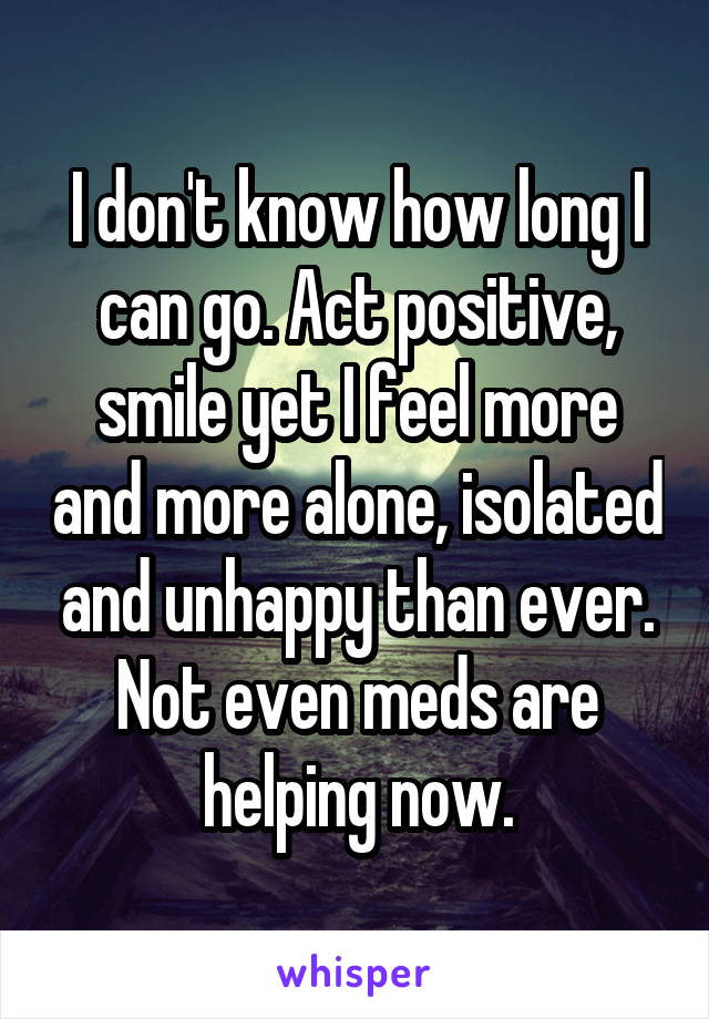 I don't know how long I can go. Act positive, smile yet I feel more and more alone, isolated and unhappy than ever. Not even meds are helping now.