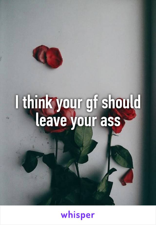 I think your gf should leave your ass