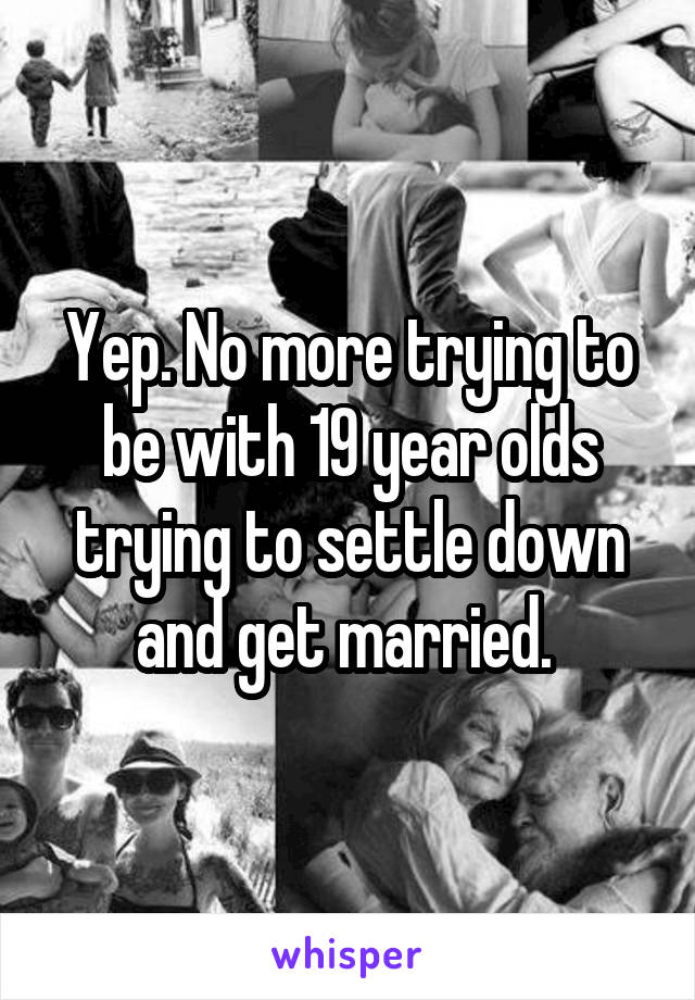 Yep. No more trying to be with 19 year olds trying to settle down and get married. 