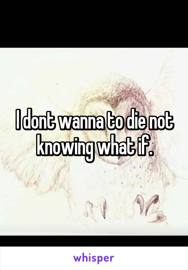 I dont wanna to die not knowing what if.