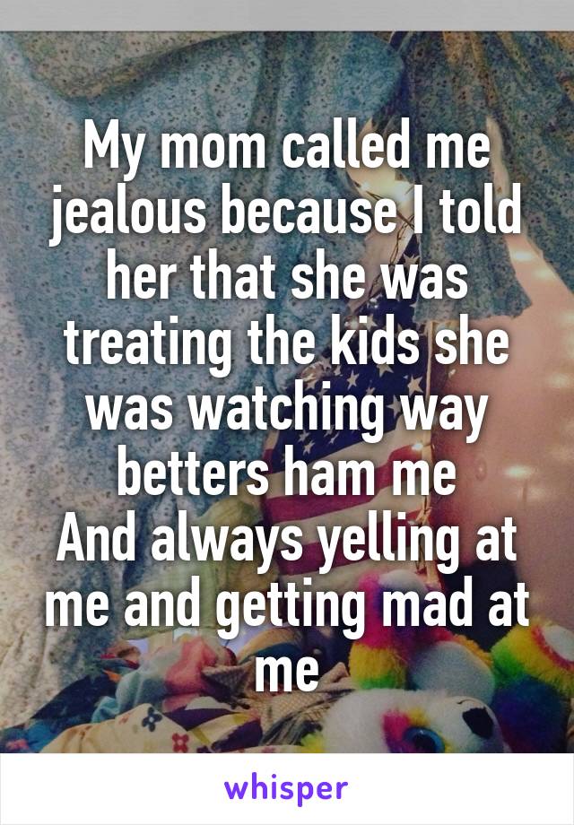 My mom called me jealous because I told her that she was treating the kids she was watching way betters ham me
And always yelling at me and getting mad at me