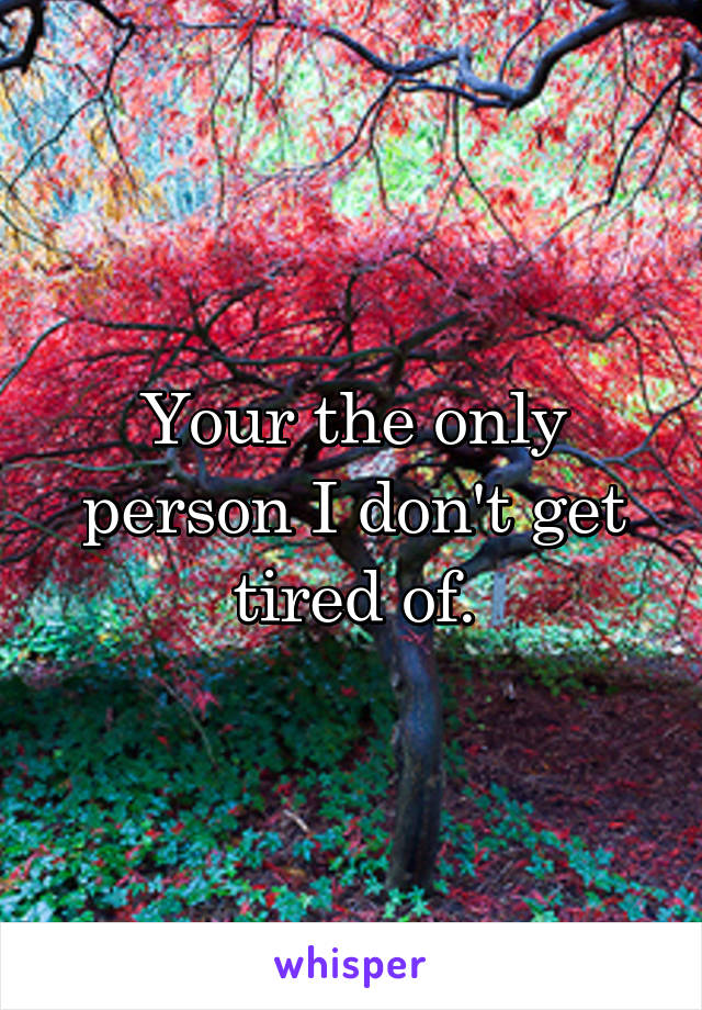 Your the only person I don't get tired of.