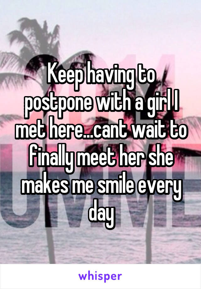 Keep having to postpone with a girl I met here...cant wait to finally meet her she makes me smile every day