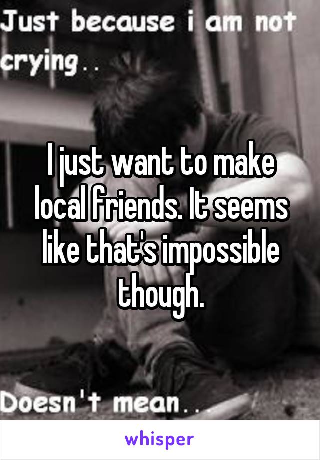 I just want to make local friends. It seems like that's impossible though.