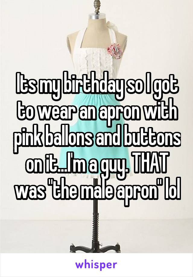 Its my birthday so I got to wear an apron with pink ballons and buttons on it...I'm a guy. THAT was "the male apron" lol