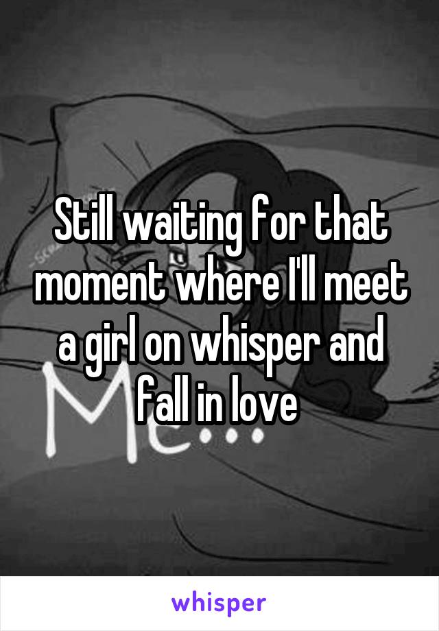 Still waiting for that moment where I'll meet a girl on whisper and fall in love 