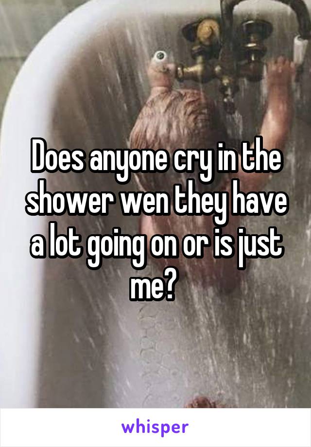Does anyone cry in the shower wen they have a lot going on or is just me? 