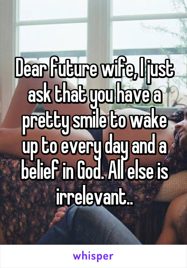 Dear future wife, I just ask that you have a pretty smile to wake up to every day and a belief in God. All else is irrelevant..
