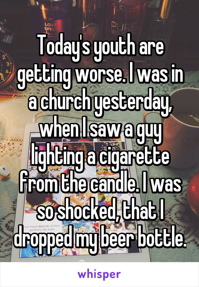 Today's youth are getting worse. I was in a church yesterday, when I saw a guy lighting a cigarette from the candle. I was so shocked, that I dropped my beer bottle.