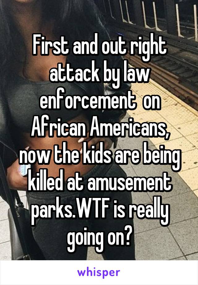 First and out right attack by law enforcement  on African Americans, now the kids are being killed at amusement parks.WTF is really going on?