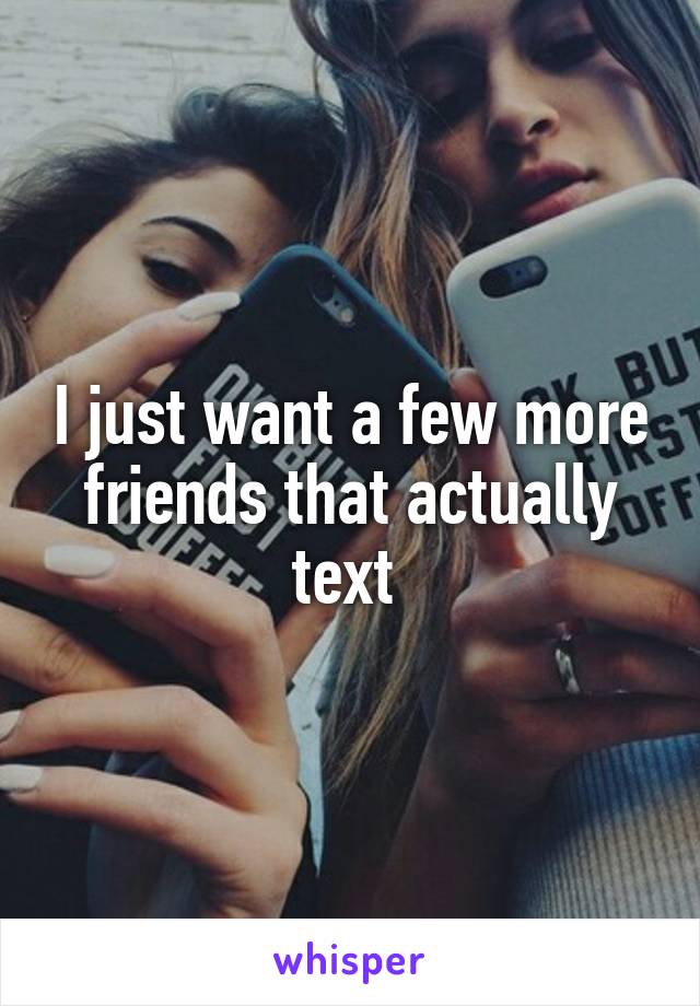 I just want a few more friends that actually text 