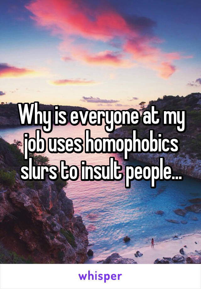 Why is everyone at my job uses homophobics slurs to insult people...