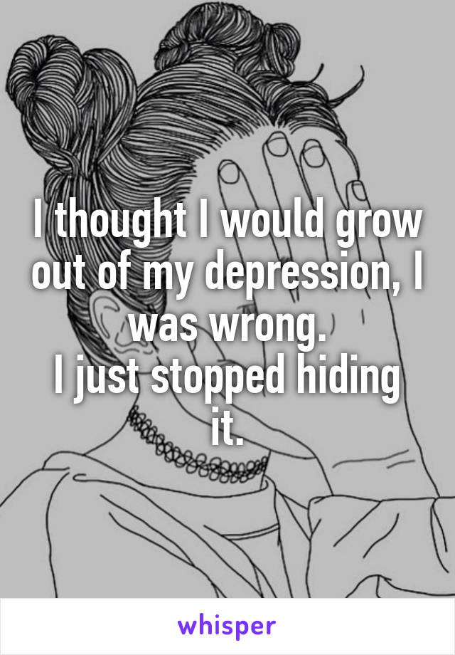 I thought I would grow out of my depression, I was wrong.
I just stopped hiding it.