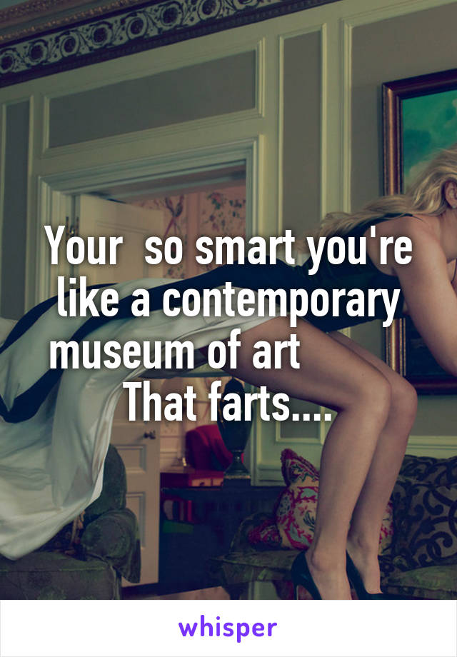 Your  so smart you're like a contemporary museum of art           That farts....