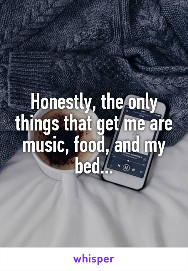 Honestly, the only things that get me are music, food, and my bed...