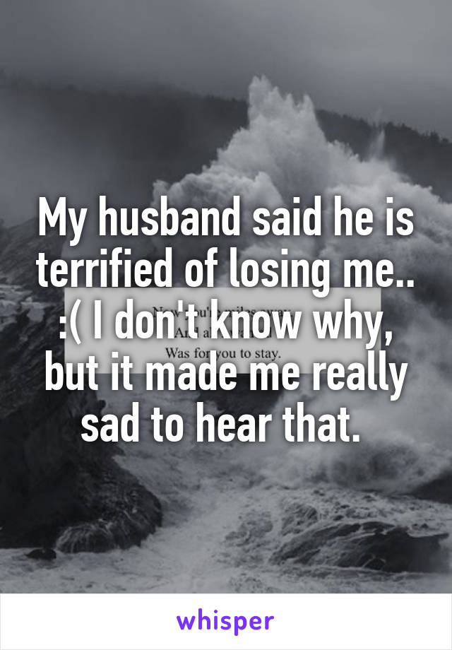 My husband said he is terrified of losing me.. :( I don't know why, but it made me really sad to hear that. 