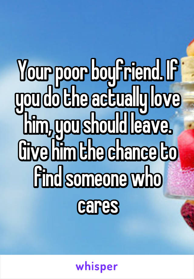 Your poor boyfriend. If you do the actually love him, you should leave. Give him the chance to find someone who cares