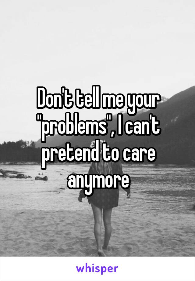 Don't tell me your "problems", I can't pretend to care anymore
