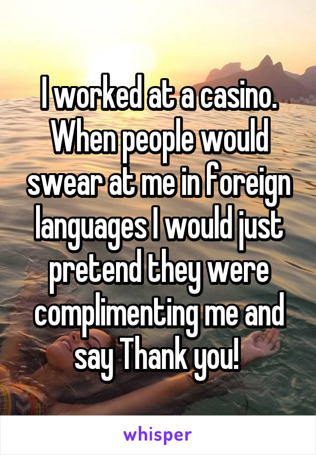 I worked at a casino. When people would swear at me in foreign languages I would just pretend they were complimenting me and say Thank you! 