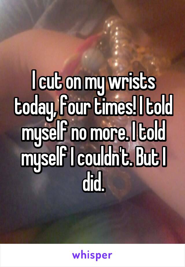 I cut on my wrists today, four times! I told myself no more. I told myself I couldn't. But I did.