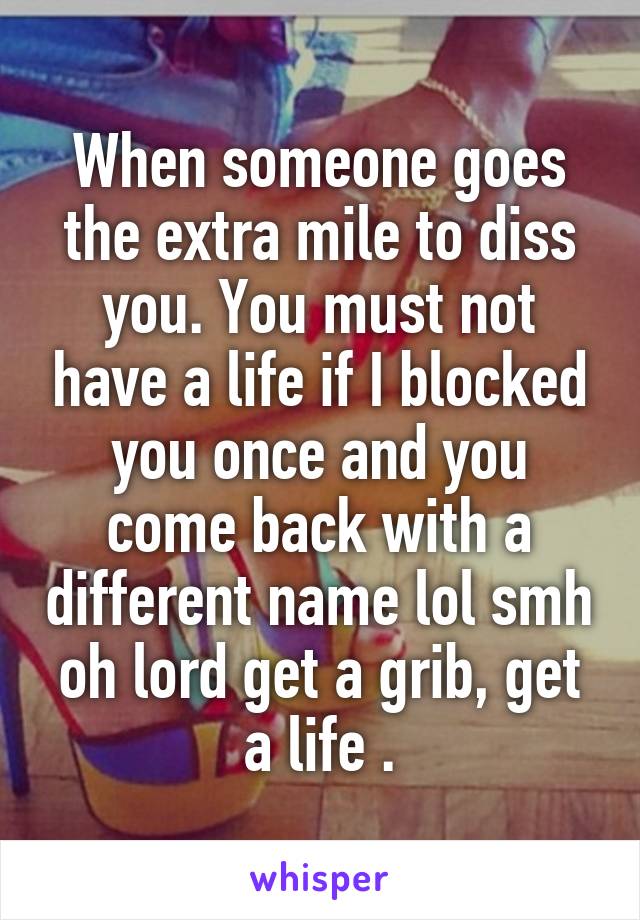 When someone goes the extra mile to diss you. You must not have a life if I blocked you once and you come back with a different name lol smh oh lord get a grib, get a life .