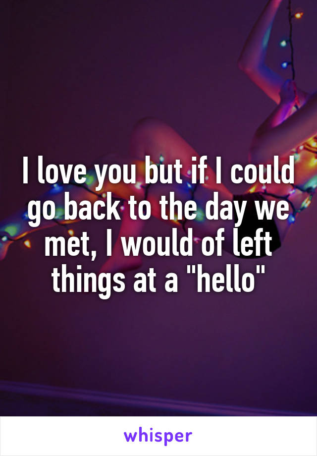 I love you but if I could go back to the day we met, I would of left things at a "hello"