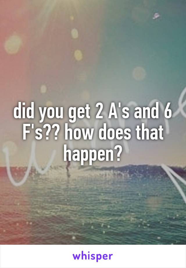 did you get 2 A's and 6 F's?? how does that happen?