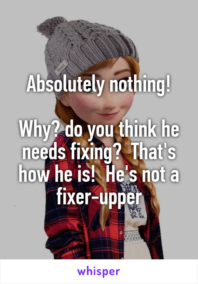 Absolutely nothing!

Why? do you think he needs fixing?  That's how he is!  He's not a fixer-upper