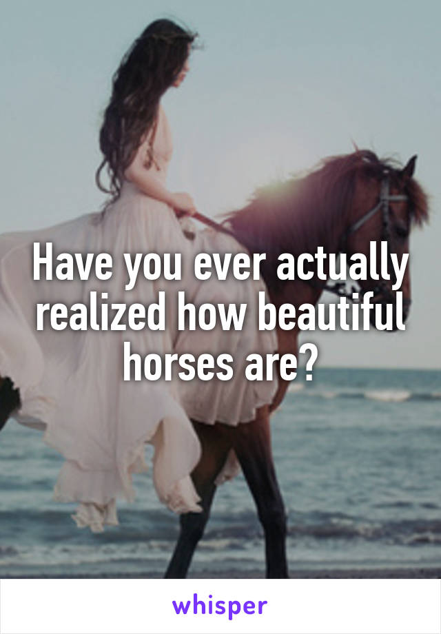 Have you ever actually realized how beautiful horses are?
