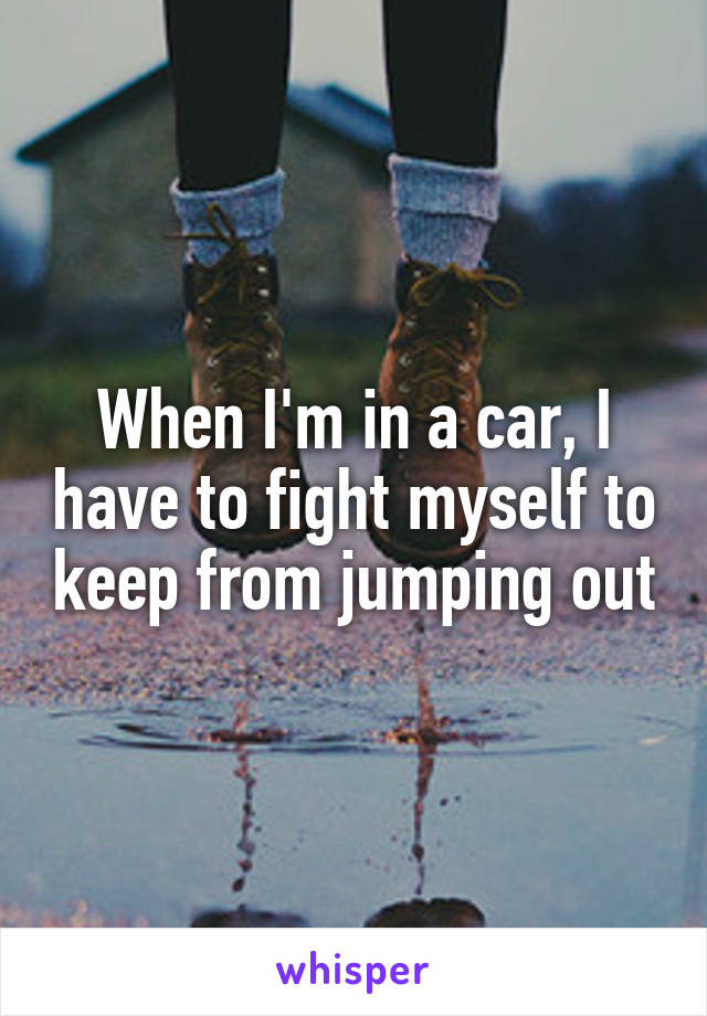 When I'm in a car, I have to fight myself to keep from jumping out