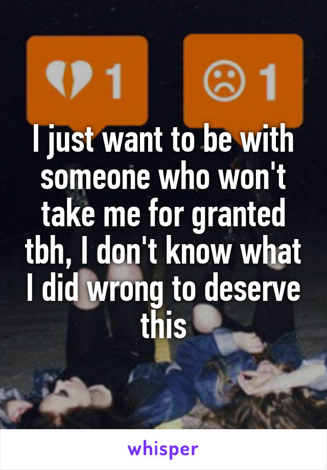 I just want to be with someone who won't take me for granted tbh, I don't know what I did wrong to deserve this