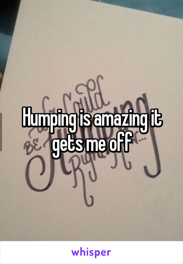Humping is amazing it gets me off
