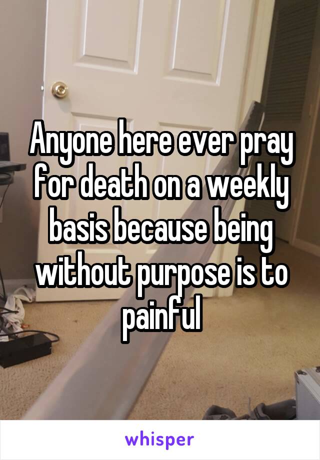 Anyone here ever pray for death on a weekly basis because being without purpose is to painful