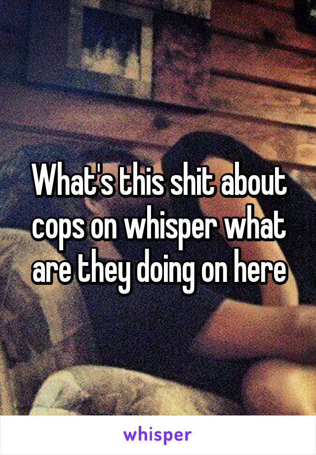 What's this shit about cops on whisper what are they doing on here