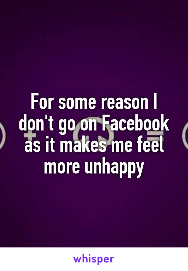For some reason I don't go on Facebook as it makes me feel more unhappy