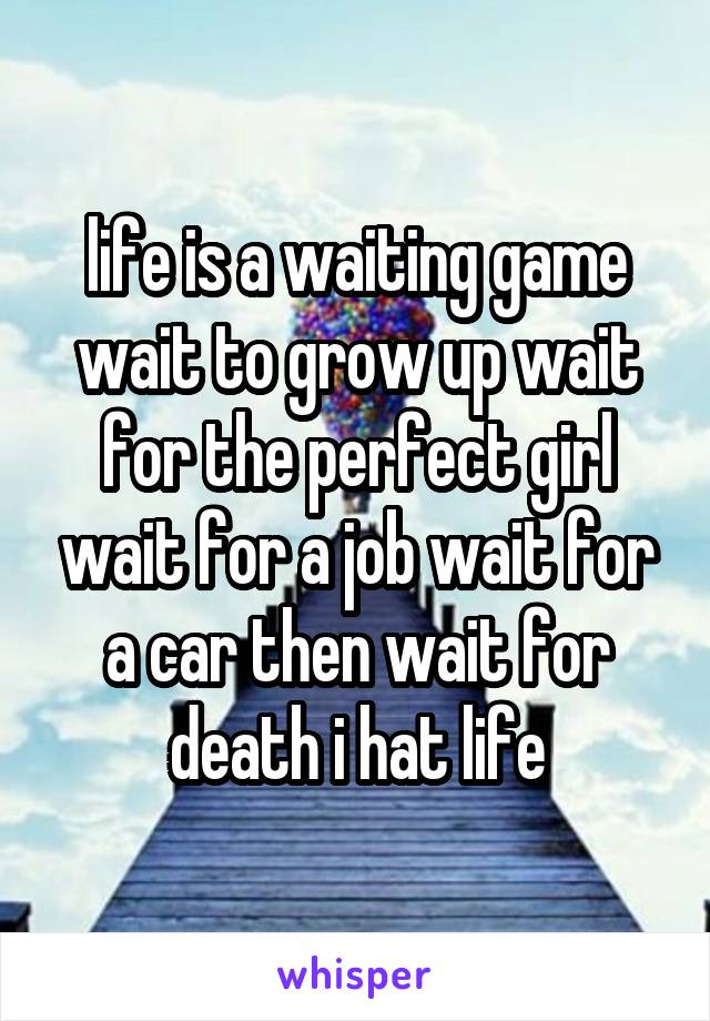life is a waiting game wait to grow up wait for the perfect girl wait for a job wait for a car then wait for death i hat life