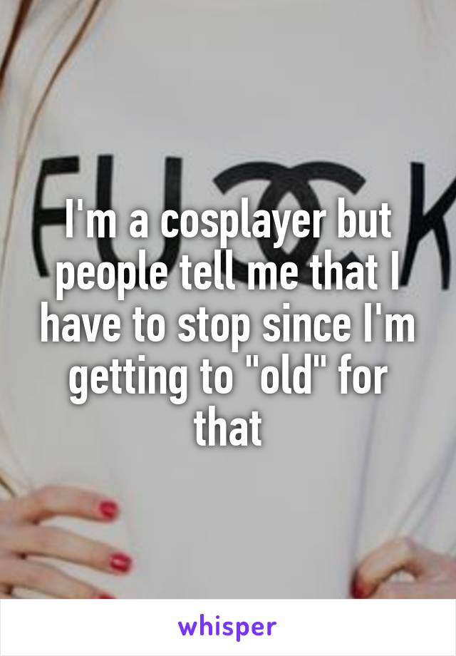 I'm a cosplayer but people tell me that I have to stop since I'm getting to "old" for that