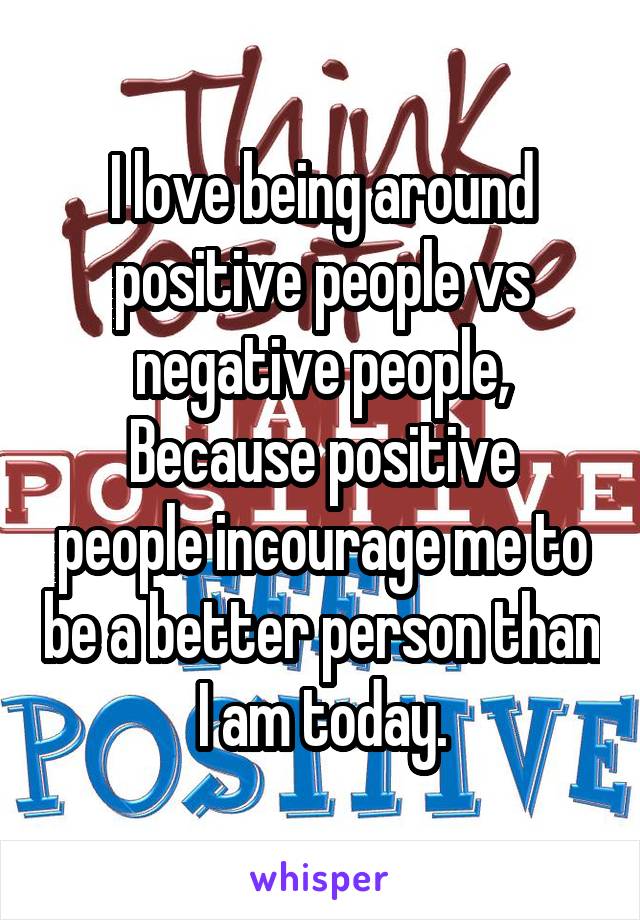I love being around positive people vs negative people,
Because positive people incourage me to be a better person than I am today.