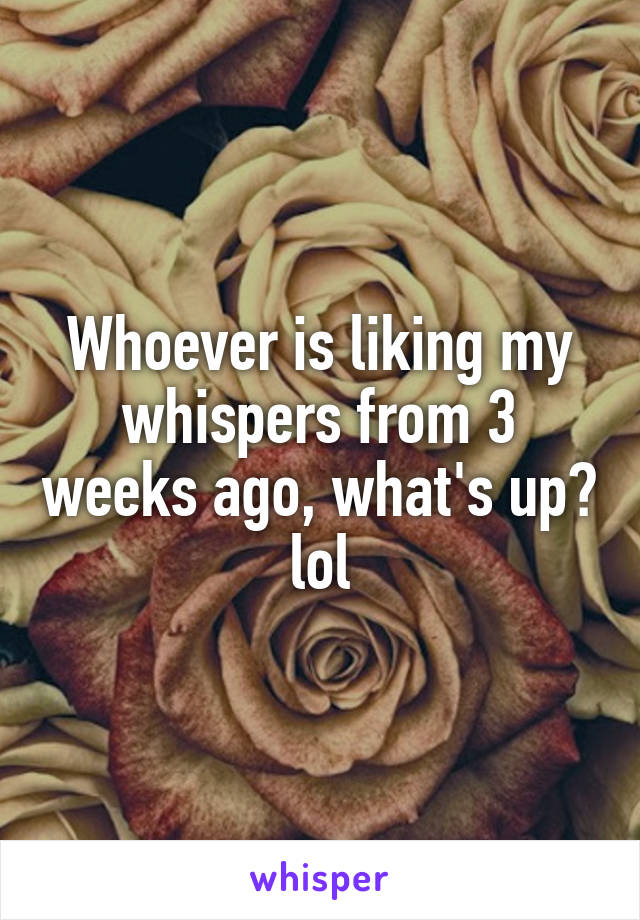 Whoever is liking my whispers from 3 weeks ago, what's up? lol