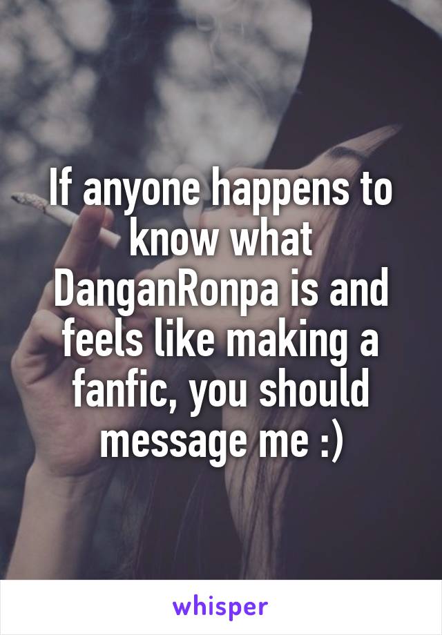 If anyone happens to know what DanganRonpa is and feels like making a fanfic, you should message me :)