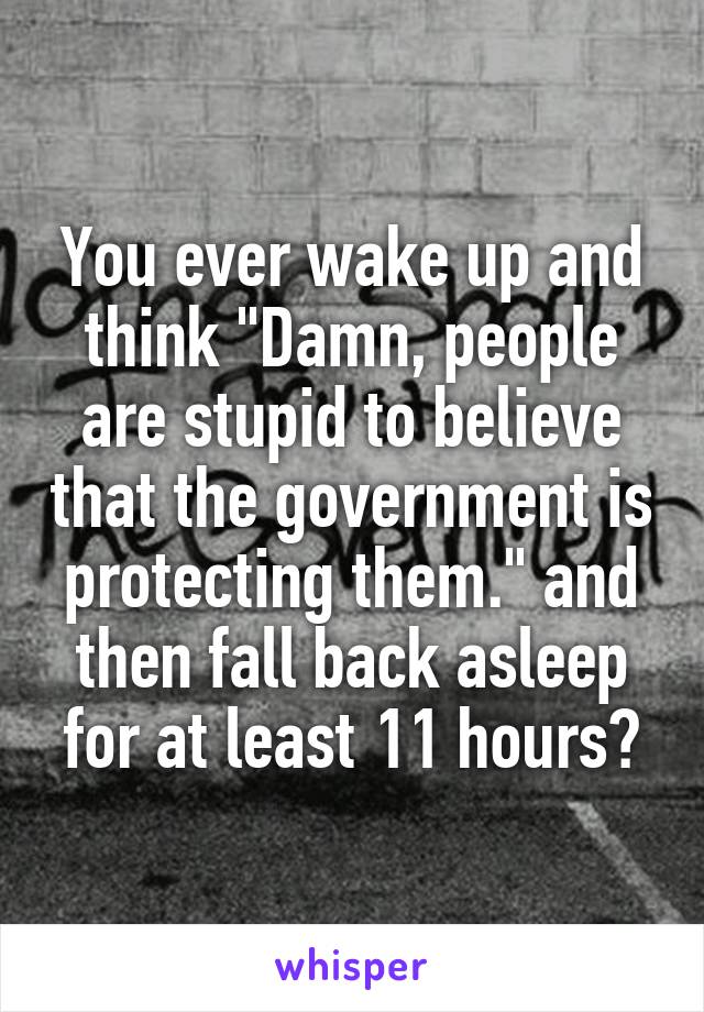 You ever wake up and think "Damn, people are stupid to believe that the government is protecting them." and then fall back asleep for at least 11 hours?